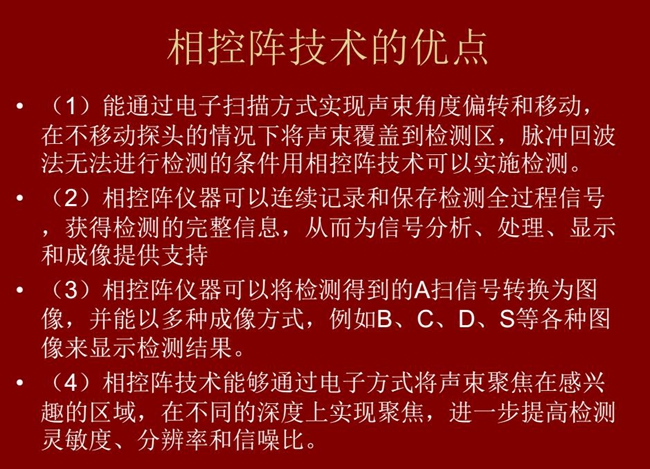 相控陣技術優點：1、以電子掃描方式實現聲束角度偏轉和移動；2、可連續記錄和保存檢測全過程信號；3、以多種  成像方式將檢測得到的A信號轉換為圖像信號