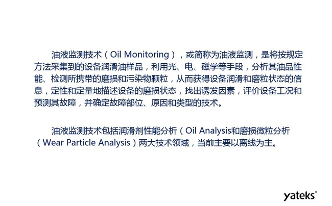 油液監(jiān)測是將按規(guī)定方法采集到的設備潤滑油樣品,利用光、電、磁學等手段分析其油品性能獲得設備潤滑和磨粒狀態(tài)信息,評價設備工況和預測故障的技術。