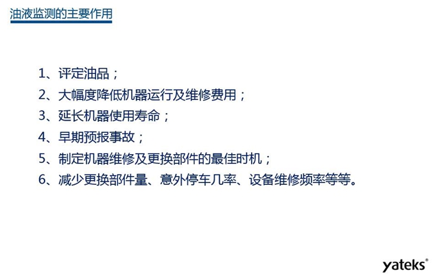 油液監(jiān)測主要作用:1、評定油品;2、延長機器使用壽命;3、大幅降低機器運行及維修費用;4、 減少更換部件量、意外停車幾率、設備維修頻率等等