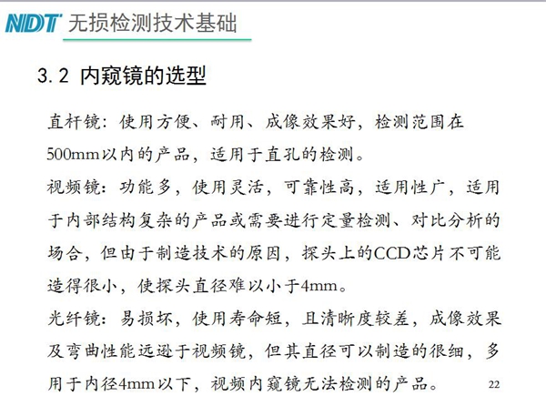 三種不同內(nèi)窺鏡選型推薦：直桿鏡使用方便、成像效果好、適用直孔檢測；光纖鏡其直徑可以制造的很細(xì)，多用于內(nèi)徑4mm以下，視頻內(nèi)窺鏡功能多、可靠性高，適用于內(nèi)部結(jié)構(gòu)復(fù)雜產(chǎn)品檢測