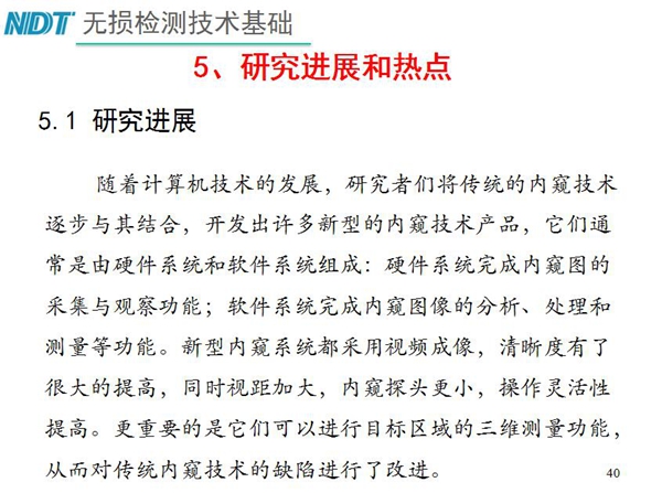 工業(yè)內(nèi)窺鏡研究進展和熱點：隨著計算機技術(shù)發(fā)展，許多新型內(nèi)窺鏡技術(shù)產(chǎn)品被開發(fā)出來，新型內(nèi)窺系統(tǒng)采用視頻成像，清晰度有了較大提高，更重要的是可以進行目標(biāo)區(qū)域三維測量