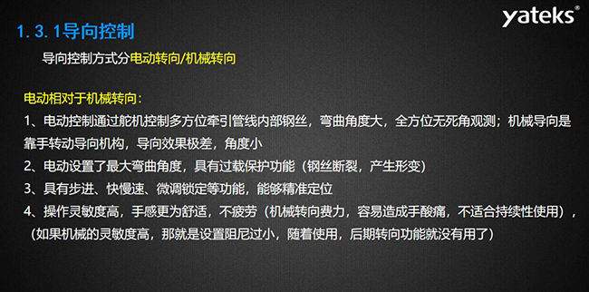 導(dǎo)向控制方式分電動轉(zhuǎn)向/機(jī)械轉(zhuǎn)向，電動控制通過舵機(jī)控制多方位牽引管線內(nèi)部鋼絲，彎曲角度大， 全方位無死角觀測；機(jī)械導(dǎo)向是靠手轉(zhuǎn)動導(dǎo)向機(jī)構(gòu)，導(dǎo)向效果極差，角度??；電動設(shè)置了最大彎曲角度， 具有過載保護(hù)功能（鋼絲斷裂，產(chǎn)生形變）；具有步進(jìn)、快慢速、微調(diào)鎖定等功能，能夠精準(zhǔn)定位；操作靈敏度高， 手感更為舒適，不疲勞（機(jī)械轉(zhuǎn)向費力，容易造成手酸痛，不適合持續(xù)性使用）， （如果機(jī)械的靈敏度高，那就是設(shè)置阻尼過小，隨著使用，后期轉(zhuǎn)向功能就沒有用了）