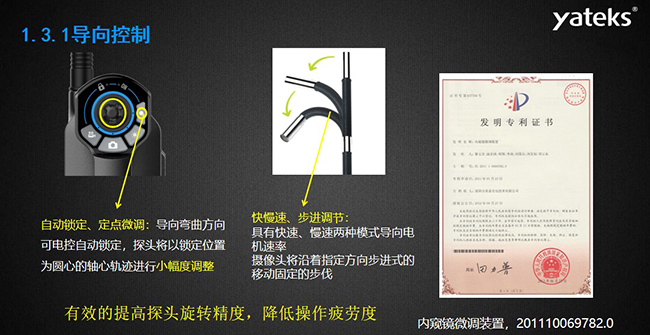 自動鎖定、定點微調(diào)：導(dǎo)向彎曲方向可電控自動鎖定，探頭將以鎖定位置為圓心的軸心軌跡進(jìn)行小幅度調(diào)整； 快慢速、步進(jìn)調(diào)節(jié)：具有快速、慢速兩種模式導(dǎo)向電機(jī)速率，攝像頭將沿著指定方向步進(jìn)式的移動固定的步伐