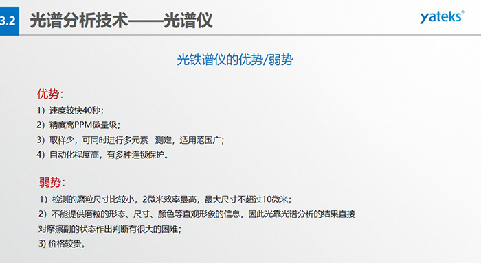 光譜儀的優劣勢：優勢：1）速度較快40秒；2）精度高PPM微量級；3）取樣少，可同時進行多元素   測定，適用范圍廣； 4）自動化程度高，有多種連鎖保護。弱勢：1）檢測的磨粒尺寸比較小，2微米效率最高，最大尺寸不超過10微米； 2）不能提供磨粒的形態、尺寸、顏色等直觀形象的信息，因此光靠光譜分析的結果直接對摩擦副的狀態作出判斷有很大的困難； 3) 價格較貴。